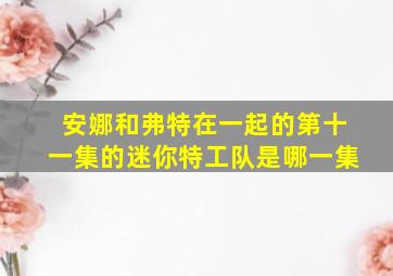 安娜和弗特在一起的第十一集的迷你特工队是哪一集