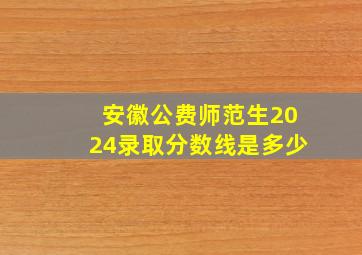 安徽公费师范生2024录取分数线是多少