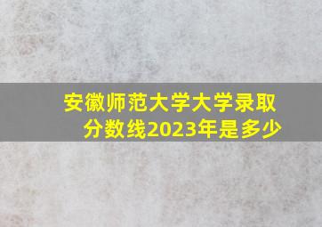 安徽师范大学大学录取分数线2023年是多少