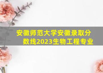 安徽师范大学安徽录取分数线2023生物工程专业