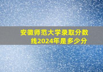 安徽师范大学录取分数线2024年是多少分