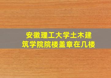 安徽理工大学土木建筑学院院楼盖章在几楼