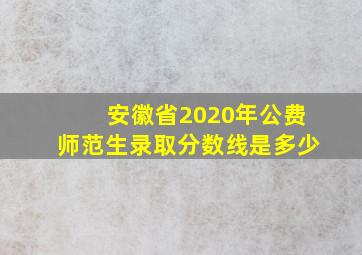 安徽省2020年公费师范生录取分数线是多少