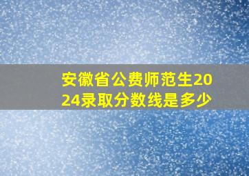 安徽省公费师范生2024录取分数线是多少