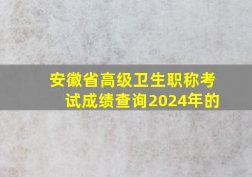 安徽省高级卫生职称考试成绩查询2024年的