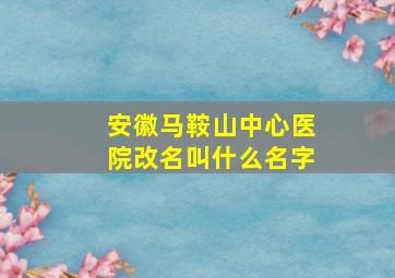 安徽马鞍山中心医院改名叫什么名字