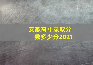 安徽高中录取分数多少分2021