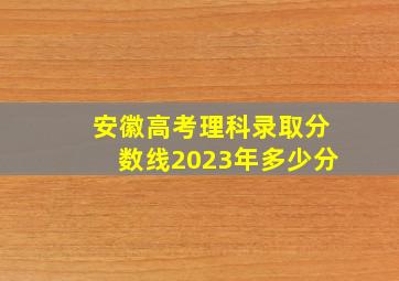 安徽高考理科录取分数线2023年多少分