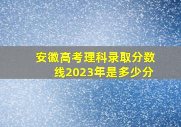 安徽高考理科录取分数线2023年是多少分