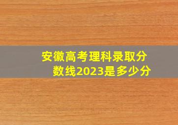 安徽高考理科录取分数线2023是多少分