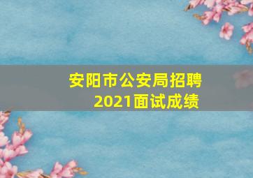 安阳市公安局招聘2021面试成绩