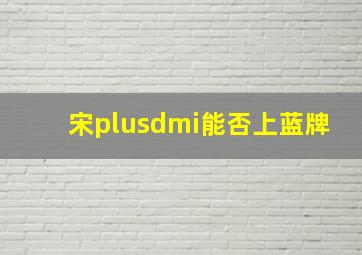 宋plusdmi能否上蓝牌