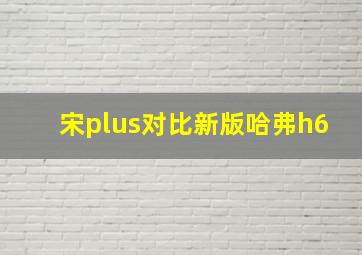 宋plus对比新版哈弗h6