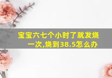 宝宝六七个小时了就发烧一次,烧到38.5怎么办