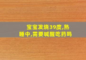 宝宝发烧39度,熟睡中,需要喊醒吃药吗