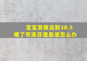 宝宝发烧没到38.5喂了布洛芬混悬液怎么办