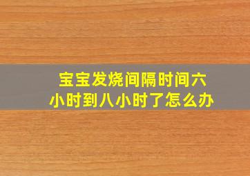 宝宝发烧间隔时间六小时到八小时了怎么办