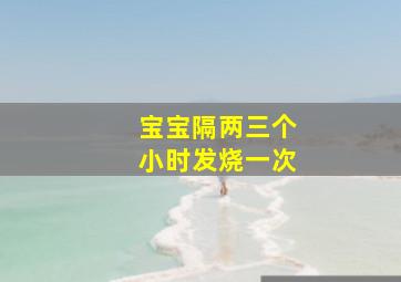 宝宝隔两三个小时发烧一次