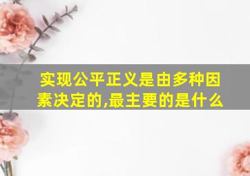 实现公平正义是由多种因素决定的,最主要的是什么