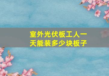 室外光伏板工人一天能装多少块板子