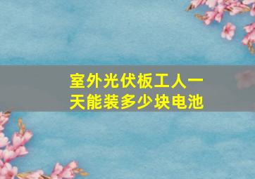 室外光伏板工人一天能装多少块电池