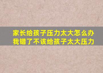 家长给孩子压力太大怎么办我错了不该给孩子太大压力