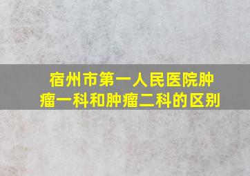 宿州市第一人民医院肿瘤一科和肿瘤二科的区别