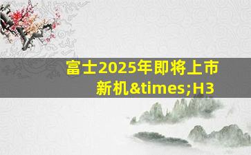 富士2025年即将上市新机×H3