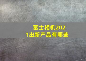 富士相机2021出新产品有哪些