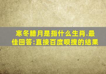 寒冬腊月是指什么生肖.最佳回答:直接百度呗搜的结果