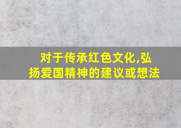 对于传承红色文化,弘扬爱国精神的建议或想法