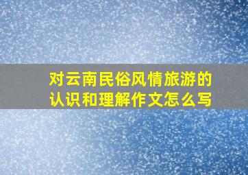 对云南民俗风情旅游的认识和理解作文怎么写