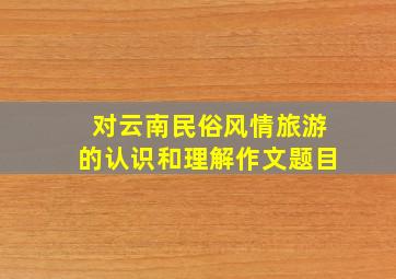 对云南民俗风情旅游的认识和理解作文题目