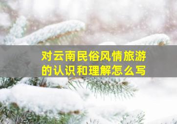 对云南民俗风情旅游的认识和理解怎么写