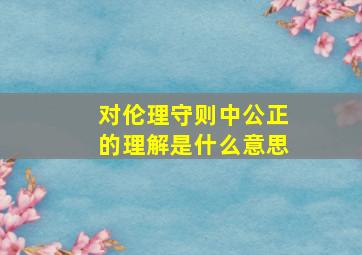 对伦理守则中公正的理解是什么意思