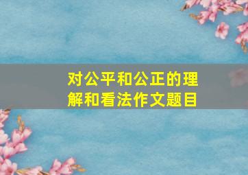 对公平和公正的理解和看法作文题目