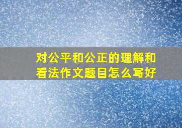 对公平和公正的理解和看法作文题目怎么写好