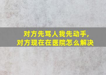 对方先骂人我先动手,对方现在在医院怎么解决