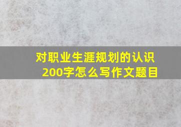 对职业生涯规划的认识200字怎么写作文题目