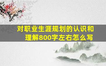 对职业生涯规划的认识和理解800字左右怎么写