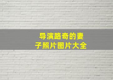 导演路奇的妻子照片图片大全