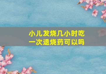 小儿发烧几小时吃一次退烧药可以吗