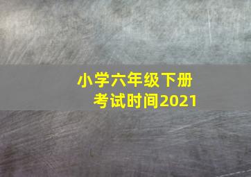 小学六年级下册考试时间2021