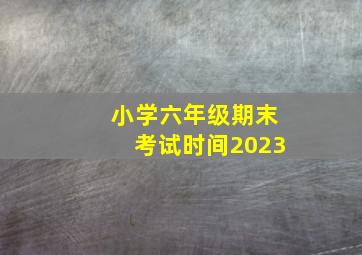 小学六年级期末考试时间2023