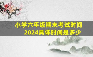 小学六年级期末考试时间2024具体时间是多少