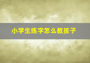 小学生练字怎么教孩子