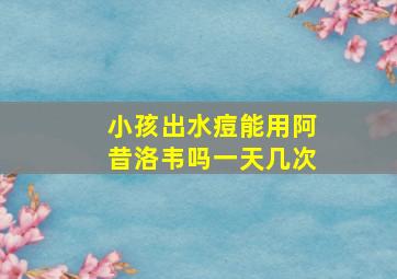 小孩出水痘能用阿昔洛韦吗一天几次