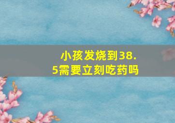 小孩发烧到38.5需要立刻吃药吗