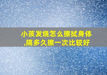 小孩发烧怎么擦拭身体,隔多久擦一次比较好