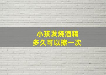 小孩发烧酒精多久可以擦一次